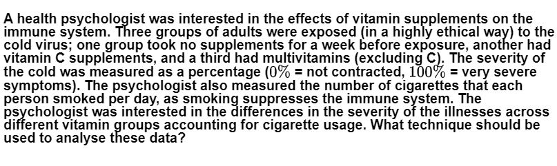A health psychologist was interested in the effects of vitamin supplements on the
immune system. Three groups of adults were exposed (in a highly ethical way) to the
cold virus; one group took no supplements for a week before exposure, another had
vitamin C supplements, and a third had multivitamins (excluding C). The severity of
the cold was measured as a percentage (0% = not contracted, 100% = very severe
symptoms). The psychologist also measured the number of cigarettes that each
person smoked per day, as smoking suppresses the immune system. The
psychologist was interested in the differėnces in the severity of the illnesses across
different vitamin groups accounting for cigarette usage. What technique should be
used to analyse these data?
