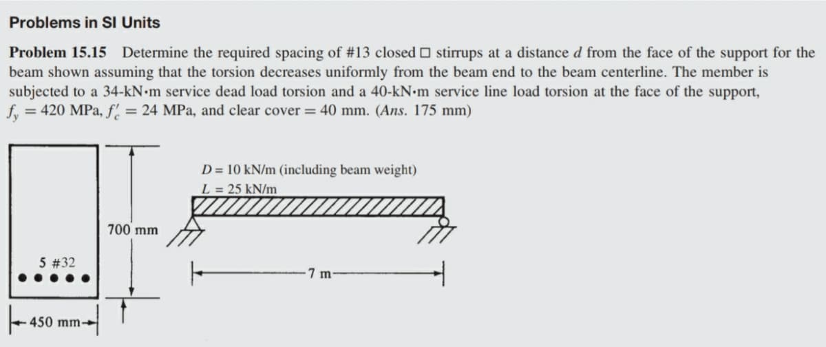 Problems in SI Units
Problem 15.15 Determine the required spacing of #13 closed O stirrups at a distance d from the face of the support for the
beam shown assuming that the torsion decreases uniformly from the beam end to the beam centerline. The member is
subjected to a 34-kN•m service dead load torsion and a 40-KN•M service line load torsion at the face of the support,
f, = 420 MPa, f. = 24 MPa, and clear cover = 40 mm. (Ans. 175 mm)
D = 10 kN/m (including beam weight)
L = 25 kN/m
700 mm
5 #32
7 m
450 mm→
