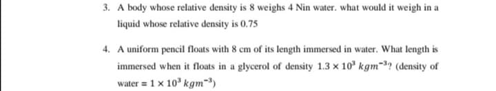 3. A body whose relative density is 8 weighs 4 Nin water. what would it weigh in a
liquid whose relative density is 0.75
4. A uniform pencil floats with 8 cm of its length immersed in water. What length is
immersed when it floats in a glycerol of density 1.3 x 10° kgm-3? (density of
water = 1 x 10° kgm-3)
