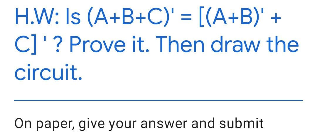 H.W: Is (A+B+C)' = [(A+B)' +
C]'? Prove it. Then draw the
circuit.
On paper, give your answer and submit
