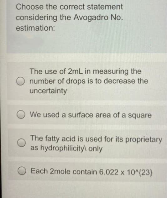 Choose the correct statement
considering the Avogadro No.
estimation:
The use of 2mL in measuring the
number of drops is to decrease the
uncertainty
We used a surface area of a square
The fatty acid is used for its proprietary
as hydrophilicityl only
Each 2mole contain 6.022 x 10^{23}
