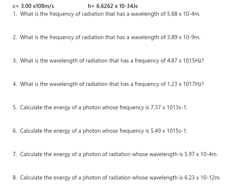 c= 3.00 x108m/s
1. What is the frequency of radiation that has a wavelength of 5.68 x 10-4m.
h= 6.6262 x 10-34JS
2. What is the frequency of radiation that has a wavelength of 3.89 x 10-9m.
3. What is the wavelength of radiation that has a frequency of 4.87 x 1015HZ?
4. What is the wavelength of radiation that has a frequency of 1.23 x 1017HZ?
5. Calculate the energy of a photon whose frequency is 7.37 x 1013s-1.
6. Calculate the energy of a photon whose frequency is 5.49 x 1015s-1.
7. Calculate the energy of a photon of radiation whose wavelength is 5.97 x 10-4m.
8. Calculate the energy of a photon of radiation whose wavelength is 6.23 x 10-12m.
