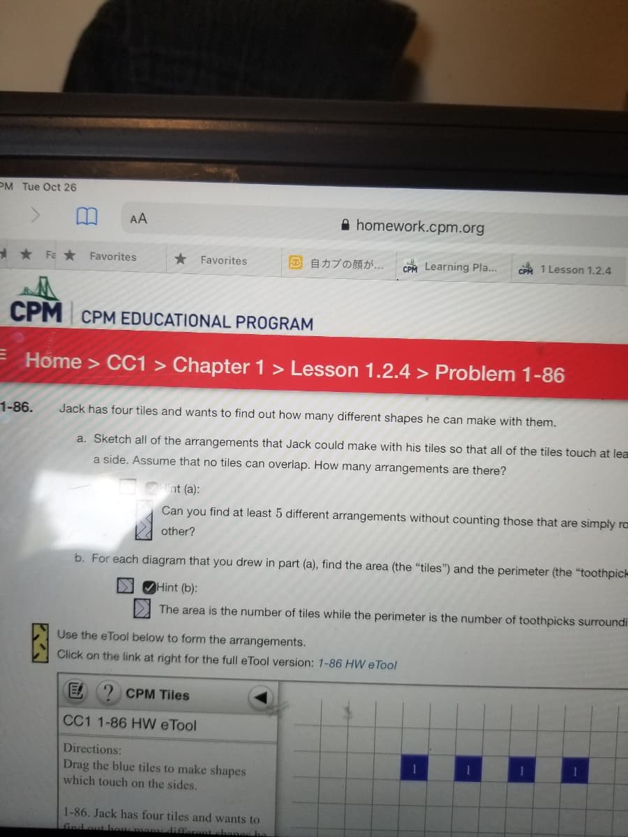 PM Tue Oct 26
AA
A homework.cpm.org
* Fe * Favorites
* Favorites
の自カプの顔が
CPM Learning Pla...
CPM 1 Lesson 1.2.4
CPM CPM EDUCATIONAL PROGRAM
E Home > CC1 > Chapter 1 > Lesson 1.2.4 > Problem 1-86
1-86.
Jack has four tiles and wants to find out how many different shapes he can make with them.
a. Sketch all of the arrangements that Jack could make with his tiles so that all of the tiles touch at lea
a side. Assume that no tiles can overlap. How many arrangements are there?
nt (a):
Can you find at least 5 different arrangements without counting those that are simply ra
other?
b. For each diagram that you drew in part (a), find the area (the “tiles") and the perimeter (the "toothpic
> OHint (b):
>1 The area is the number of tiles while the perimeter is the number of toothpicks surroundi
Use the eTool below to form the arrangements.
Click on the link at right for the full eTool version: 1-86 HW eTool
E
CPM Tiles
CC1 1-86 HW eTool
Directions:
Drag the blue tiles to make shapes
which touch on the sides.
1-86. Jack has four tiles and wants to
different chones he
find out ho
ビ、
