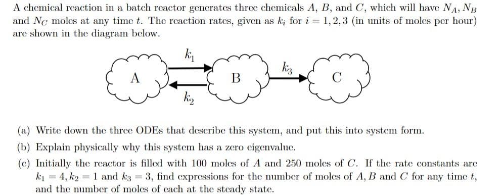 A chemical reaction in a batch reactor gencrates three chemicals A, B, and C, which will have NA, NB
and Nc moles at any time t. The reaction rates, given as k; for i = 1,2,3 (in units of molcs per hour)
are shown in the diagram below.
kj
kis
ki,
(a) Write down the three ODES that describe this system, and put this into system form.
(b) Explain physically why this system has a zero cigenvalue.
(c) Initially the reactor is filled with 100 moles of A and 250 moles of C. If the rate constants are
k1 = 4, k2 = 1 and k3 3, find expressions for the number of moles of A, B and C for any time t,
and the number of moles of cach at the stcady state.
