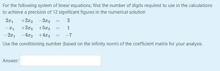 For the following system of linear equations, find the number of digits required to use in the calculations
to achieve a precision of 12 significant figures in the numerical solution
2x1
+2x2 -2x3
3
+3x2 +5x3
1
- 2x1 -4r2 +4r3
-7
Use the conditioning number (based on the infinity norm) of the coefficient matrix for your analysis.
Answer:
