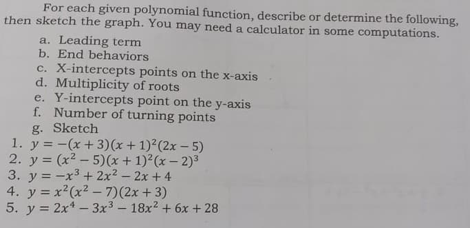 For each given polynomial function, describe or determine the following,
then sketch the graph. You may need a calculator in some computations.
a. Leading term
b. End behaviors
c. X-intercepts points on the x-axis
d. Multiplicity of roots
e. Y-intercepts point on the y-axis
f. Number of turning points
g. Sketch
1. y = -(x+3)(x + 1)2(2x-5)
2. y = (x2 - 5)(x + 1)2(x- 2)3
3. y = -x3+ 2x2- 2x +4
4. y = x2(x2 - 7)(2x + 3)
5. y = 2x4- 3x3 - 18x2 + 6x + 28
%3D
