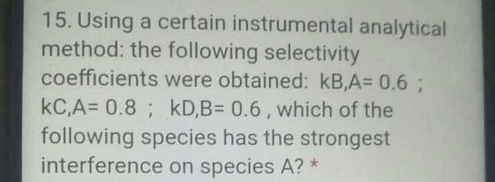 15. Using a certain instrumental analytical
method: the following selectivity
coefficients were obtained: kB,A= 0.6 ;
kC,A= 0.8 ; kD,B= 0.6 , which of the
following species has the strongest
interference on species A? *

