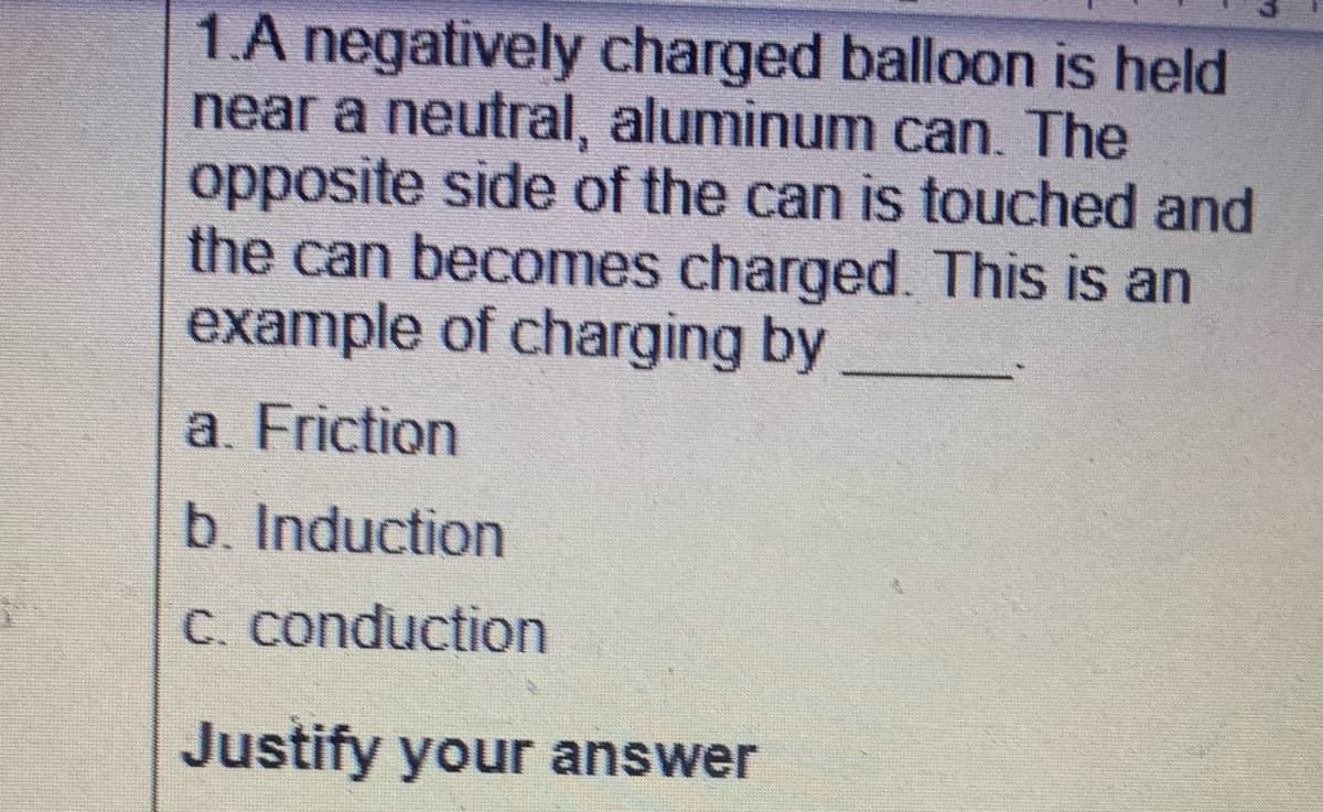1.A negatively charged balloon is held
near a neutral, aluminum can. The
opposite side of the can is touched and
the can becomes charged. This is an
example of charging by
a. Friction
b. Induction
C. conduction
Justify your answer

