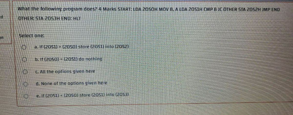 What the following program does? 4 Marks START: LDA 205OH MOV B. A LDA 2051H CMP B JC OTHER STA 2052H JMP END
OTHER: STA 2053H END: HLT
Select one:
ב
a. If (2051) > (2050) store (20s1) into (2052)
b. If (2050) = (2051) do nothing
C. All the options given here
d. None of the options given here
e. If (2051) < (2050) store (2051) into (2053)
