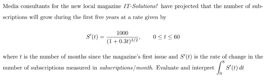 Media consultants for the new local magazine IT-Solutions! have projected that the number of sub-
scriptions will grow during the first five years at a rate given by
1000
s'(t) =
0 <t < 60
(1+0.3t)3/2’
where t is the number of months since the magazine's first issue and S'(t) is the rate of change in the
number of subscriptions measured in subscriptions/month. Evaluate and interpret
S'(t) dt
