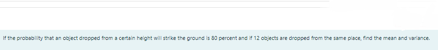 If the probability that an object dropped from a certain height will strike the ground is 80 percent and if 12 objects are dropped from the same place, find the mean and variance.
