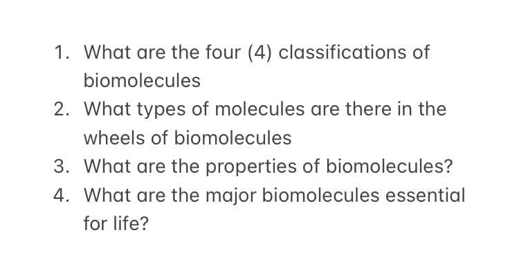 1. What are the four (4) classifications of
biomolecules
2. What types of molecules are there in the
wheels of biomolecules
3. What are the properties of biomolecules?
4. What are the major biomolecules essential
for life?
