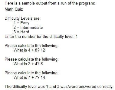 Here is a sample output from a run of the program:
Math Quiz
Difficulty Levels are:
1= Easy
2 = Intermediate
3 = Hard
Enter the number for the difficulty level: 1
Please calculate the following:
What is 4 + 8? 12
Please calculate the following:
What is 2 + 4? 6
Please calculate the following:
What is 7 + 7? 14
The difficulty level was 1 and 3 was/were answered correctly.
