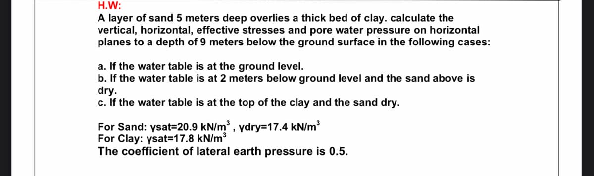 H.W:
A layer of sand 5 meters deep overlies a thick bed of clay. calculate the
vertical, horizontal, effective stresses and pore water pressure on horizontal
planes to a depth of 9 meters below the ground surface in the following cases:
a. If the water table is at the ground level.
b. If the water table is at 2 meters below ground level and the sand above is
dry.
c. If the water table is at the top of the clay and the sand dry.
For Sand: ysat=20.9 kN/m, ydry3D17.4 kN/m
For Clay: ysat=17.8 kN/m³
The coefficient of lateral earth pressure is 0.5.
