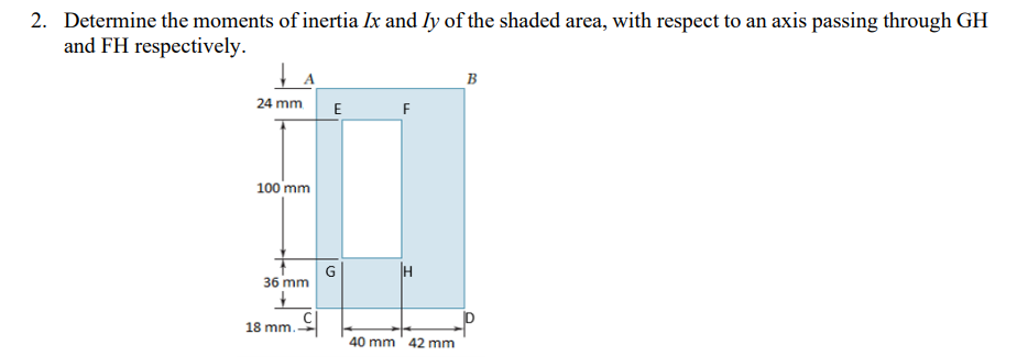 2. Determine the moments of inertia Ix and ly of the shaded area, with respect to an axis passing through GH
and FH respectively.
B
24 mm E
F
100 mm
H
36 mm
18 mm.
40 mm 42 mm
