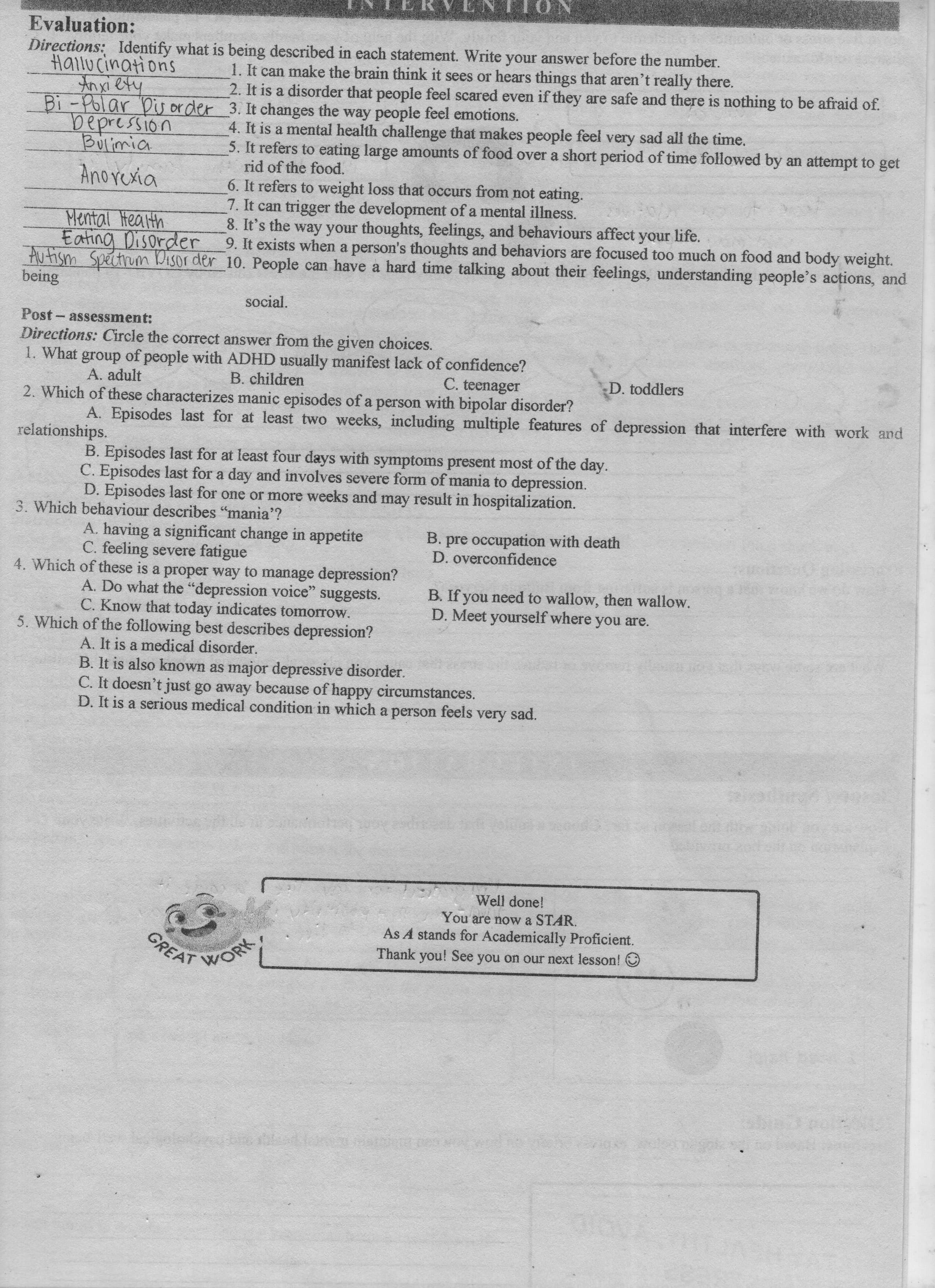 NOLLN IAN
Evaluation:
Directions: Identify what is being described in each statement. Write your answer before the number.
Hallu cinations
1. It can make the brain think it sees or hears things that aren't really there.
2. It is a disorder that people feel scared even if they are safe and there is nothing to be afraid of.
-Polar Dis or der 3. It changes the way people feel emotions.
4. It is a mental health challenge that makes people feel very sad all the time.
5. It refers to eating large amounts of food over a short period of time followed by an attempt to get
rid of the food.
Bulimia
Anovexia
6. It refers to weight loss that occurs from not eating.
7. It can trigger the development of a mental illness.
8. It's the way your thoughts, feelings, and behaviours affect your life.
9. It exists when a person's thoughts and behaviors are focused too much on food and body weight.
Mental Health
Eating Disorder
Autism Spectrum Disor der 10. People can have a hard time talking about their feelings, understanding people's actions, and
being
social.
Post- assessment:
Directions: Circle the correct answer from the given choices.
1. What group of people with ADHD usually manifest lack of confidence?
B.children
A. adult
C. teenager
D. toddlers
2. Which of these characterizes manic episodes of a person with bipolar disorder?
A. Episodes last for at least two weeks, including multiple features of depression that interfere with work and
relationships.
B. Episodes last for at least four days with symptoms present most of the day.
C. Episodes last for a day and involves severe form of mania to depression.
D. Episodes last for one or more weeks and may result in hospitalization.
3. Which behaviour describes "mania'?
A. having a significant change in appetite
C. feeling severe fatigue
B. pre occupation with death
D. overconfidence
4. Which of these is a proper way to manage depression?
A. Do what the "depression voice" suggests.
C. Know that today indicates tomorrow.
B. If you need to wallow, then wallow.
D. Meet yourself where you are.
5. Which of the following best describes depression?
A. It is a medical disorder.
B. It is also known as major depressive disorder.
C. It doesn't just go away because of happy circumstances.
D. It is a serious medical condition in which a person feels very sad.
Well done!
You are now a STAR.
As A stands for Academically Proficient.
GREAT
Thank you! See you on our next lesson!
