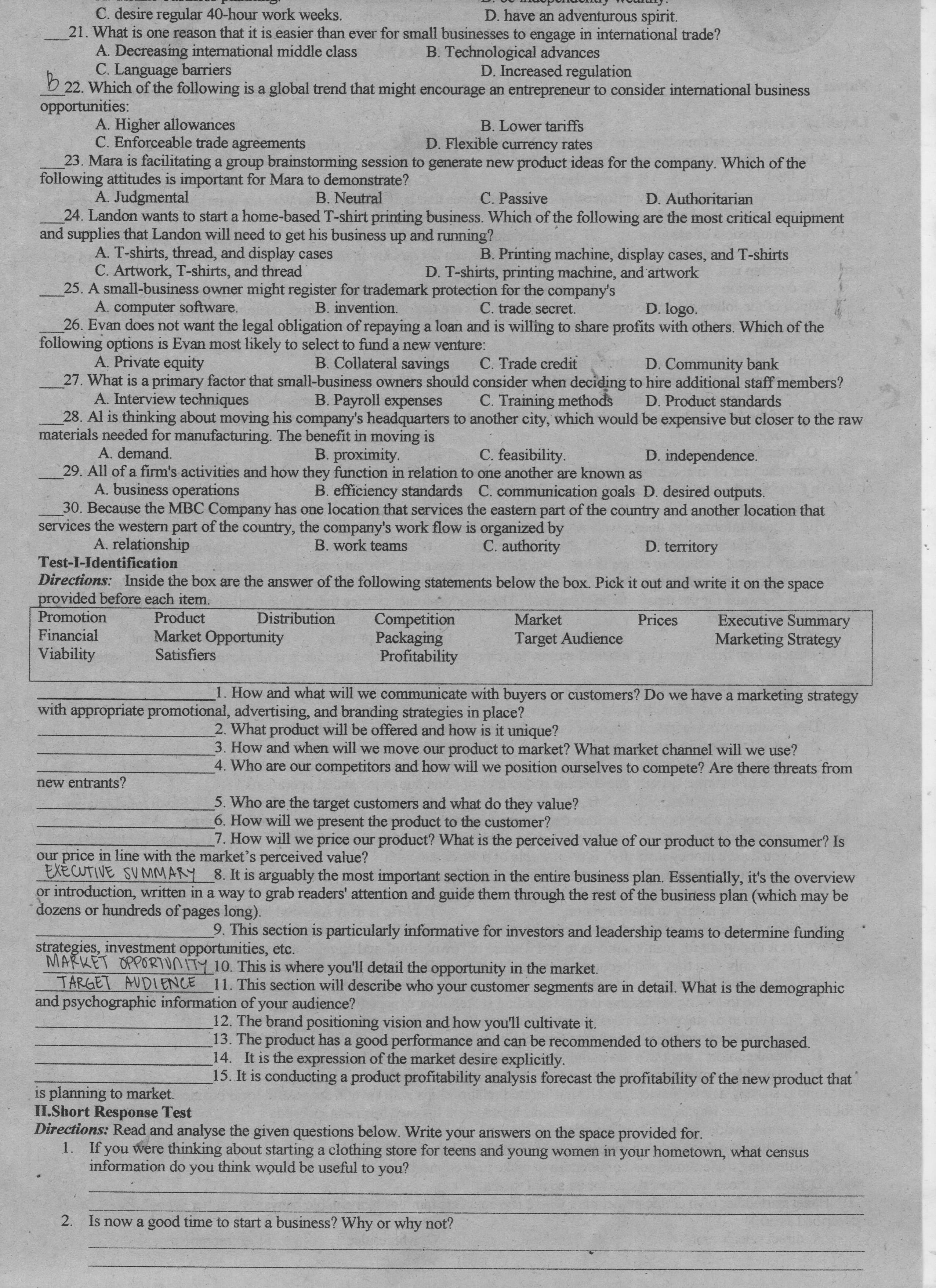 C. esire egular 0-hour ork weeks.
• Stnmo
D. have an adventurous spirit.
21. What is one reason that it is easier than ever for small businesses to engage in international trade?
Decreasing internation middle class
B. Technological advances
D. Increased regulation
C. Language barriers
D 22. Which of the following is a global trend that might encourage an entrepreneur to consider international business
opportunities:
A. Higher allowances
C. Enforceable trade agreements
B. Lower tariffs
D. Flexible currency rates
23. Mara is facilitating a group brainstorming session to generate new product ideas for the company. Which of the
following is important for Mara to demonstrate?
B. Neutral
A. Judgmental
24. Landon wants to start a home-based T-shirt printing business. Which of the following are the most critical equipment
and supplies that Landon will need to get his business up and running?
C. Passive
D. Authoritarian
A. T-shirts, thread, and display cases
B. Printing machine, display cases, and T-shirts
C. Artwork, T-shirts, and thread
25. A small-business owner might register for trademark protection for the company's
B. invention.
D. T-shirts, printing machine, and artwork
A. computer software.
C. trade secret.
D. logo.
26. Evan does not want the legal obligation of repaying a loan and is willing to share profits with others. Which of the
following options is Evan most likely to select to fund a new venture:
B. Collateral savings
C. Trade credit
D. Community bank
A. Private equity
27. What is a primary factor that small-business owners should consider when deciding to hire additional staff members?
C. Training methods
D. Product standards
A. Interview techniques
B. Payroll expenses
28. Al is thinking about moving his company's headquarters to another city, which would be expensive but closer to the raw
materials needed for manufacturing. The benefit in moving is
A. demand.
B. proximity.
C. feasibility.
D. independence.
29. All of a firm's activities and how they function in relation to one another are known as
A. business operations
30. Because the MBC Company has one location that services the eastern part of the country and another location that
services the western part of the country, the company's work flow is organized by
B. efficiency standards C. communication goals D. desired outputs.
A. relationship
B. work teams
C. authority
D. territory
Test-I-Identification
Directions: Inside the box are the answer of the following statements below the box. Pick it out and write it on the space
provided before each item.
Promotion
Financial
Viability
Executive Summary
Marketing Strategy
Market
Prices
Competition
Packaging
Profitability
Distribution
Product
Market Opportunity
Satisfiers
Target Audience
1. How and what will we communicate with buyers or customers? Do we have a marketing strategy
with appropriate promotional, advertising, and branding strategies in place?
2. What product will be offered and how is it unique?
3. How and when will we move our product to market? What market channel will we use?
4. Who are our competitors and how will we position ourselves to compete? Are there threats from
new entrants?
5. Who are the target customers and what do they value?
6. How will we present the product to the customer?
7. How will we price our product? What is the perceived value of our product to the consumer? Is
our price in line with the market's perceived value?
EXECUTIVE SV MMARY 8. It is arguably the most important section in the entire business plan. Essentially, it's the overview
or introduction, written in a way to grab readers' attention and guide them through the rest of the business plan (which may be
dozens or hundreds of pages long).
9. This section is particularly informative for investors and leadership teams to determine funding
strategies, investment opportunities, etc.
MARKET OPPORTUNITY 10. This is where you'll detail the opportunity in the market.
TARGET AUDIENCE 11. This section will describe who your customer segments are in detail. What is the demographic
and psychographic information of your audience?
12. The brand positioning vision and how you'll cultivate it.
13. The product has a good performance and can be recommended to others to be purchased.
14. It is the expression of the market desire explicitly.
15. It is conducting a product profitability analysis forecast the profitability of the new product that
is planning to market.
II.Short Response Test
Directions: Read and analyse the given questions below. Write your answers on the space provided for.
1.
If you were thinking about starting a clothing store for teens and young women in your hometown, what census
information do you think would be useful to you?
2. Is now a good time to start a business? Why or why not?
