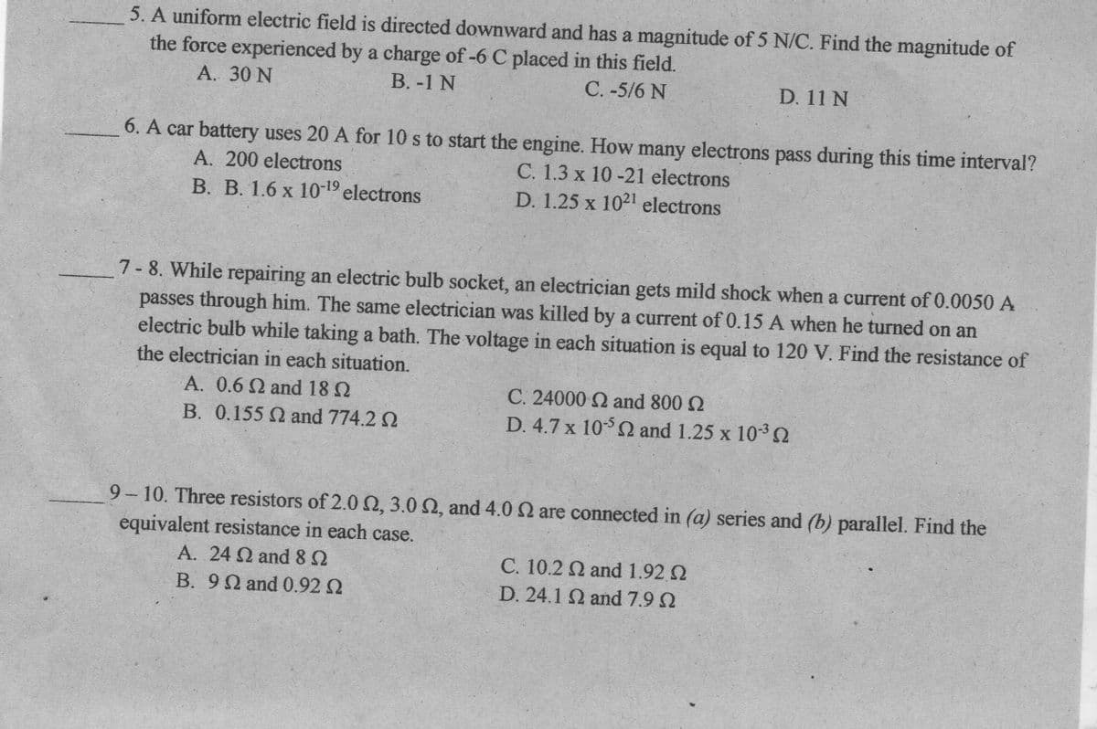 5. A uniform electric field is directed downward and has a magnitude of 5 N/C. Find the magnitude of
the force experienced by a charge of-6 C placed in this field.
А. 30 N
В. -1 N
C. -5/6 N
D. 11 N
6. A car battery uses 20 A for 10 s to start the engine. How many electrons pass during this time interval?
C. 1.3 x 10 -21 electrons
D. 1.25 x 1021 electrons
A. 200 electrons
B. B. 1.6 x 10-19 electrons
7- 8. While repairing an electric bulb socket, an electrician gets mild shock when a current of 0.0050 A
passes through him. The same electrician was killed by a current of 0.15 A when he turned on an
electric bulb while taking a bath. The voltage in each situation is equal to 120 V. Find the resistance of
the electrician in each situation.
A. 0.6 2 and 18 N
B. 0.155 and 774.2 2
C. 24000 2 and 800 2
D. 4.7 x 10 and 1.25 x 10-3
9-10. Three resistors of 2.0 2, 3.0 2, and 4.0 N are connected in (a) series and (b) parallel. Find the
equivalent resistance in each case.
A. 24 and82
C. 10.2 and 1.92 2
B. 9 and 0.92 2
D. 24.1 2 and 7.9 2
