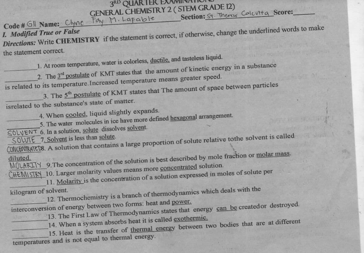 3RD QUARTER
GENERAL CHEMISTRY 2 (STEM GRADE 12)
Fay M. Lafable
Section: St. Therese Calcutta Score:
Code # G Name: Clyne
I. Modified True or False
Directions: Write CHEMISTRY if the statement is correct, if otherwise, change the underlined words to make
the statement correct.
1. At room temperature, water is colorless, ductile, and tasteless liquid.
2. The 3d postulate of KMT states that the amount of kinetic energy in a substance
is related to its temperature.Increased temperature means greater speed.
3. The 5th postulate of KMT states that The amount of space between particles
isrelated to the substance's state of matter.
4. When cooled, liquid slightly expands.
5. The water molecules in ice have more defined hexagonal arrangement.
SOLVENT 6. In a solution, solute dissolves solvent.
SOLUTE 7. Solvent is less than solute.
CONCENTRATED8. A solution that contains a large proportion of solute relative tothe solvent is called
diluted.
MOLARITY 9.The concentration of the solution is best described by mole fraction or molar mass.
CHEMI STRY 10. Larger molarity values means more concentrated solution.
11. Molarityis the concentration of a solution expressed in moles of solute per
kilogram of solvent.
12. Thermochemistry is a branch of thermodynamics which deals with the
interconversion of energy between two forms: heat and power.
13. The First Law of Thermodynamics states that energy can be createdor destroyed.
14. When a system absorbs heat it is called exothermic.
15. Heat is the transfer of thermal energy between two bodies that are at different
temperatures and is not equal to thermal energy.
