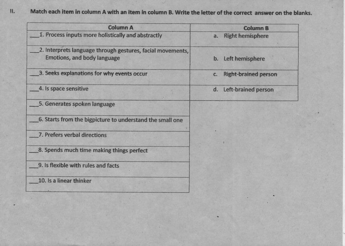 I.
Match each item in column A with an item in column B. Write the letter of the correct answer on the blanks.
Column A
Column B
1. Process inputs more holistically and abstractly
a. Right hemisphere
2. Interprets language through gestures, facial movements,
Emotions, and body language
b. Left hemisphere
3. Seeks explanations for why events occur
c. Right-brained person
4. Is space sensitive
d. Left-brained person
5. Generates spoken language
6. Starts from the bigpicture to understand the small one
7. Prefers verbal directions
8. Spends much time making things perfect
9. Is flexible with rules and facts
10. Is a linear thinker
