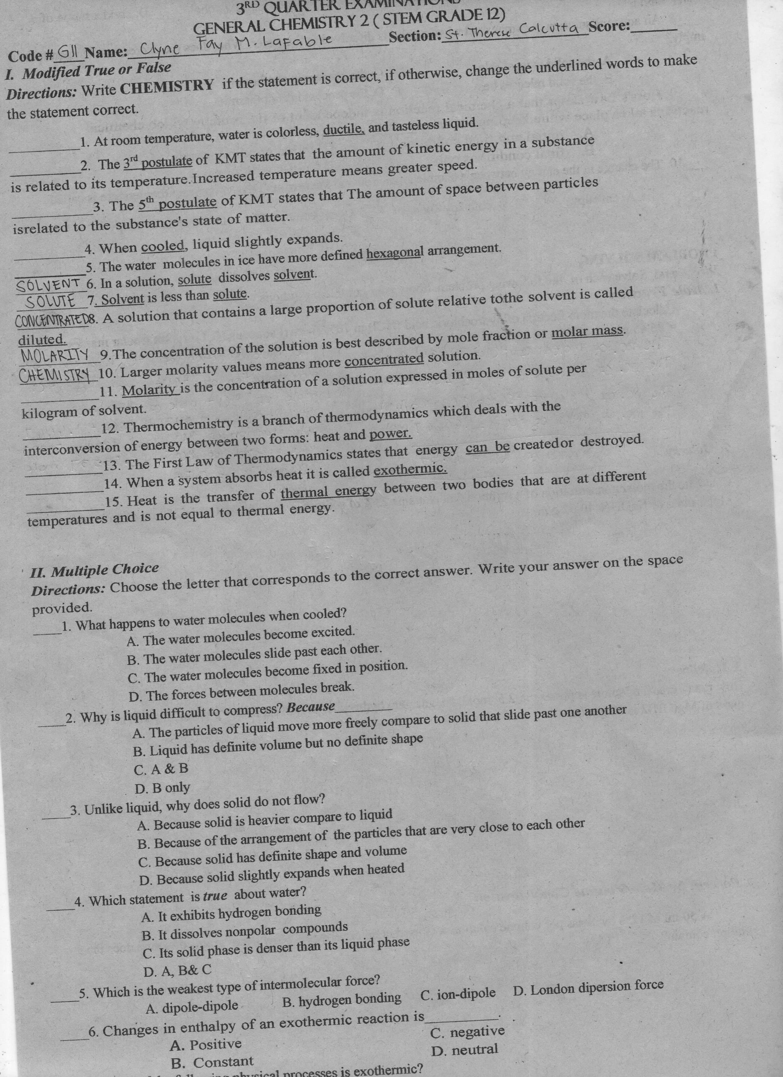 3RD QUARTER EXAMIINAIOND
GENERAL CHEMISTRY 2 ( STEM GRADE 12)
Fay M.Lafable
Code # Gl Name: Clyne
I. Modified True or False
Directions: Write CHEMISTRY if the statement is correct, if otherwise, change the underlined words to make
Section: St. Therese Calcutta Score:
the statement correct.
1. At room temperature, water is colorless, ductile, and tasteless liquid.
2. The 3d postulate of KMT states that the amount of kinetic energy in a substance
is related to its temperature.Increased temperature means greater speed.
3. The 5th postulate of KMT states that The amount of space between particles
isrelated to the substance's state of matter.
4. When cooled, liquid slightly expands.
5. The water molecules in ice have more defined hexagonal arrangement.
SOLVENT 6. In a solution, solute dissolves solvent.
SOLUTE 7. Solvent is less than solute.
CONCENTRATED8. A solution that contains a large proportion of solute relative tothe solvent is called
diluted.
MOLARITY 9.The concentration of the solution is best described by mole fraction or molar mass.
CHEMISTRY 10. Larger molarity values means more concentrated solution.
11. Molarity is the concentration of a solution expressed in moles of solute per
kilogram of solvent.
12. Thermochemistry is a branch of thermodynamics which deals with the
interconversion of energy between two forms: heat and power.
13. The First Law of Thermodynamics states that energy can be created or destroyed.
14. When a system absorbs heat it is called exothermic.
15. Heat is the transfer of thermal energy between two bodies that are at different
temperatures and is not equal to thermal energy.
' II. Multiple Choice
Directions: Choose the letter that corresponds to the correct answer. Write your answer on the space
provided.
1. What happens to water molecules when cooled?
A. The water molecules become excited.
B. The water molecules slide past each other.
C. The water molecules become fixed in position.
D. The forces between molecules break.
2. Why is liquid difficult to compress? Because
A. The particles of liquid move more freely compare to solid that slide past one another
B. Liquid has definite volume but no definite shape
C. A & B
D. B only
3. Unlike liquid, why does solid do not flow?
A. Because solid is heavier compare to liquid
B. Because of the arrangement of the particles that are very close to each other
C. Because solid has definite shape and volume
D. Because solid slightly expands when heated
4. Which statement is true about water?
A. It exhibits hydrogen bonding
B. It dissolves nonpolar compounds
C. Its solid phase is denser than its liquid phase
D. A, B& C
5. Which is the weakest type of intermolecular force?
B. hydrogen bonding
6. Changes in enthalpy of an exothermic reaction is
A. dipole-dipole
C. ion-dipole D. London dipersion force
A. Positive
C. negative
B. Constant
D. neutral
is exothermic?
