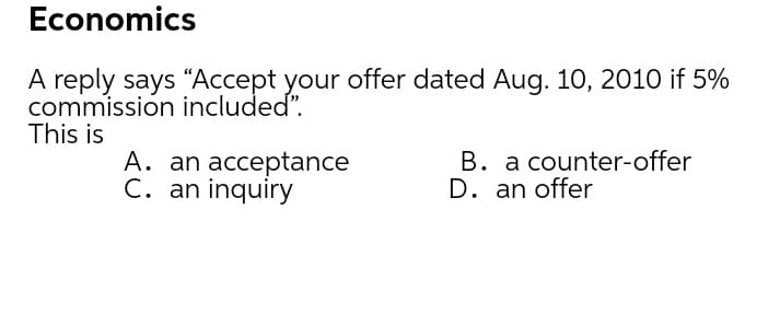 Economics
A reply says “Accept your offer dated Aug. 10, 2010 if 5%
commission included".
This is
A. an acceptance
C. an inquiry
B. a counter-offer
D. an offer
