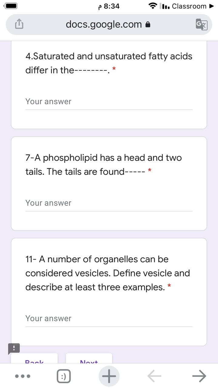 P 8:34
* l. Classroom
docs.google.com a
4.Saturated and unsaturated fatty acids
differ in the--------
Your answer
7-A phospholipid has a head and two
tails. The tails are found-----
Your answer
11- A number of organelles can be
considered vesicles. Define vesicle and
describe at least three examples. *
Your answer
Dack
Nevt
->
•..
