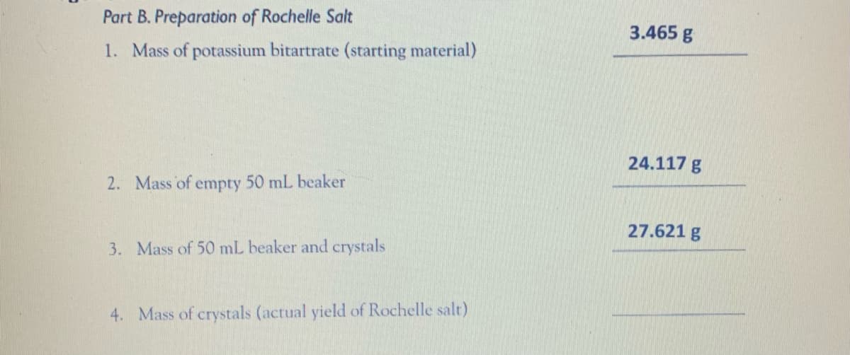 Part B. Preparation of Rochelle Salt
3.465 g
1. Mass of potassium bitartrate (starting material)
24.117 g
2. Mass of empty 50 mL beaker
27.621 g
3. Mass of 50 mL beaker and crystals
4. Mass of crystals (actual yield of Rochelle salt)
