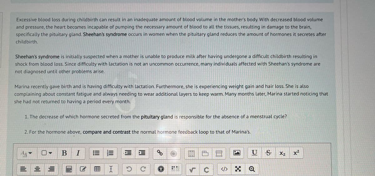 Excessive blood loss during childbirth can result in an inadequate amount of blood volume in the mother's body. With decreased blood volume
and pressure, the heart becomes incapable of pumping the necessary amount of blood to all the tissues, resulting in damage to the brain,
specifically the pituitary gland. Sheehan's syndrome occurs in women when the pituitary gland reduces the amount of hormones it secretes after
childbirth.
Sheehan's syndrome is initially suspected when a mother is unable to produce milk after having undergone a difficult childbirth resulting in
shock from blood loss. Since difficulty with lactation is not an uncommon occurrence, many individuals affected with Sheehan's syndrome are
not diagnosed until other problems arise.
Marina recently gave birth and is having difficulty with lactation. Furthermore, she is experiencing weight gain and hair loss. She is also
complaining about constant fatigue and always needing to wear additional layers to keep warm. Many months later, Marina started noticing that
she had not returned to having a period every month.
1. The decrease of which hormone secreted from the pituitary gland is responsible for the absence of a menstrual cycle?
2. For the hormone above, compare and contrast the normal hormone feedback loop to that of Marina's.
A
==
|||||
B I
==
I
E
W
5 с
GO
(*)
●● ●0
●0 00
00 00
✓ C
10
</> X
US X₂ x²