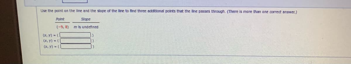 Use the point on the line and the slope of the line to find three additional polnts that the line passes through. (There is more than one coIrect answer.)
Point
Slope
(-9, 8)
m is undelned
(X, y) -
(x, y) -(
(x, y) -(
