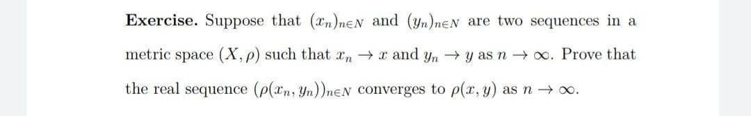 Exercise. Suppose that (xn)neN and (yn)neN are two sequences in a
metric space (X, p) such that xn → x and yn y as n → x. Prove that
the real sequence (p(xn, Yn))nɛN converges to p(x, y) as n→ o.
