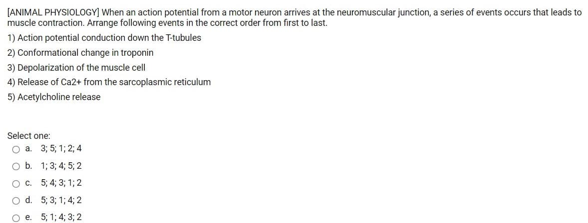 [ANIMAL PHYSIOLOGY] When an action potential from a motor neuron arrives at the neuromuscular junction, a series of events occurs that leads to
muscle contraction. Arrange following events in the correct order from first to last.
1) Action potential conduction down the T-tubules
2) Conformational change in troponin
3) Depolarization of the muscle cell
4) Release of Ca2+ from the sarcoplasmic reticulum
5) Acetylcholine release
Select one:
Оа. 3;B 5;B 13; 2; 4
O b. 1; 3; 4; 5; 2
О с. 5;B 43B 3;B 13B 2
O d. 5; 3; 1; 4; 2
О е. 5; 1%3B 4; 33B 2
