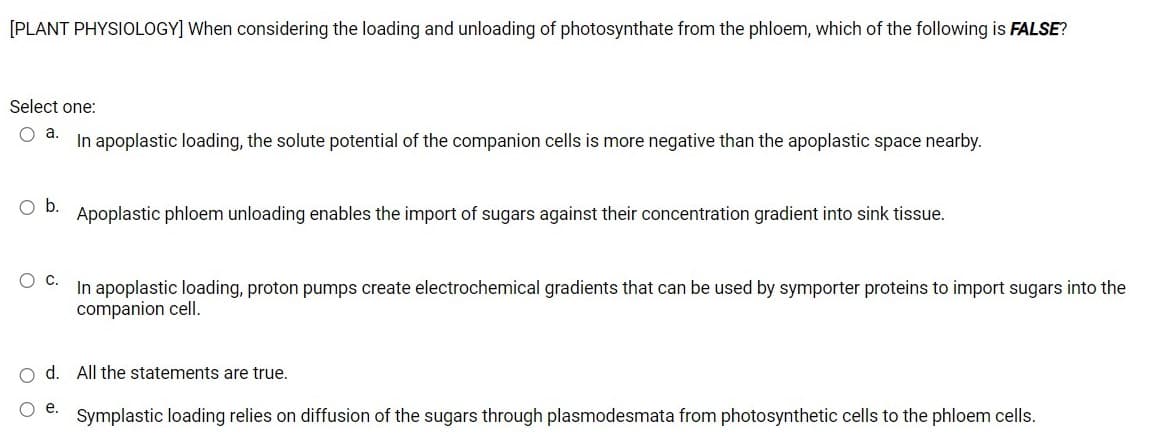 [PLANT PHYSIOLOGY] When considering the loading and unloading of photosynthate from the phloem, which of the following is FALSE?
Select one:
O a.
In apoplastic loading, the solute potential of the companion cells is more negative than the apoplastic space nearby.
Ob.
Apoplastic phloem unloading enables the import of sugars against their concentration gradient into sink tissue.
In apoplastic loading, proton pumps create electrochemical gradients that can be used by symporter proteins to import sugars into the
companion cell.
o d. All the statements are true.
O e.
Symplastic loading relies on diffusion of the sugars through plasmodesmata from photosynthetic cells to the phloem cells.
