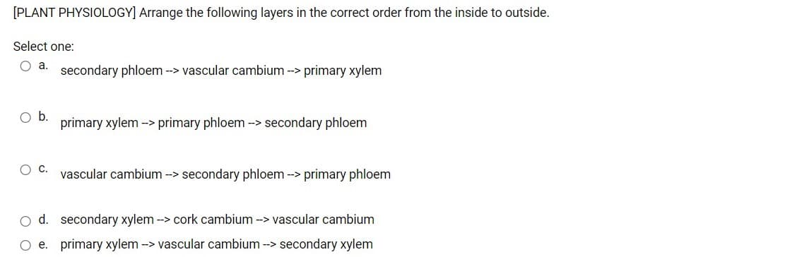 [PLANT PHYSIOLOGY] Arrange the following layers in the correct order from the inside to outside.
Select one:
secondary phloem --> vascular cambium --> primary xylem
Ob.
primary xylem -> primary phloem -> secondary phloem
vascular cambium --> secondary phloem --> primary phloem
O d. secondary xylem -> cork cambium -> vascular cambium
O e. primary xylem -> vascular cambium --> secondary xylem
