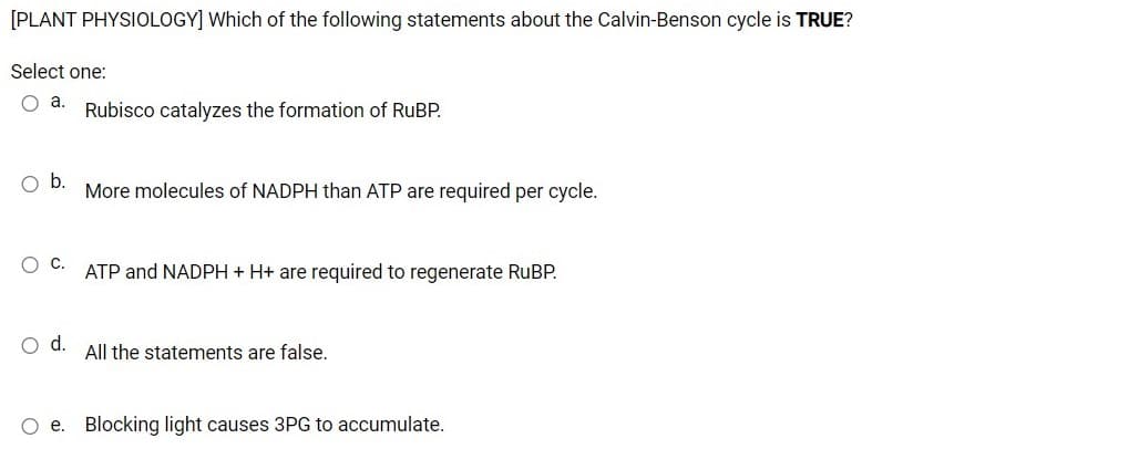 [PLANT PHYSIOLOGY] Which of the following statements about the Calvin-Benson cycle is TRUE?
Select one:
a.
Rubisco catalyzes the formation of RUBP.
Ob.
More molecules of NADPH than ATP are required per cycle.
ATP and NADPH + H+ are required to regenerate RUBP.
d.
All the statements are false.
O e. Blocking light causes 3PG to accumulate.
