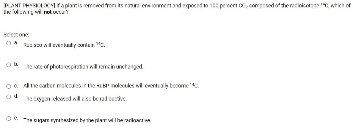 [PLANT PHYSIOLOGY] If a plant is removed from its natural environment and exposed to 100 percent CO2 composed of the radioisotope 14C, which of
the following will not occur?
Select one:
O a.
Rubisco will eventually contain 14C.
Ob.
The rate of photorespiration will remain unchanged.
Oc. All the carbon molecules in the RUBP molecules will eventually become 14C.
The oxygen released will also be radioactive.
e.
The sugars synthesized by the plant will be radioactive.
