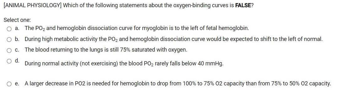 [ANIMAL PHYSIOLOGY] Which of the following statements about the oxygen-binding curves is FALSE?
Select one:
The PO2 and hemoglobin dissociation curve for myoglobin is to the left of fetal hemoglobin.
O b. During high metabolic activity the PO2 and hemoglobin dissociation curve would be expected to shift to the left of normal.
The blood returning to the lungs is still 75% saturated with oxygen.
d.
During normal activity (not exercising) the blood PO2 rarely falls below 40 mmHg.
Oe.
A larger decrease in PO2 is needed for hemoglobin to drop from 100% to 75% 02 capacity than from 75% to 50% 02 capacity.
