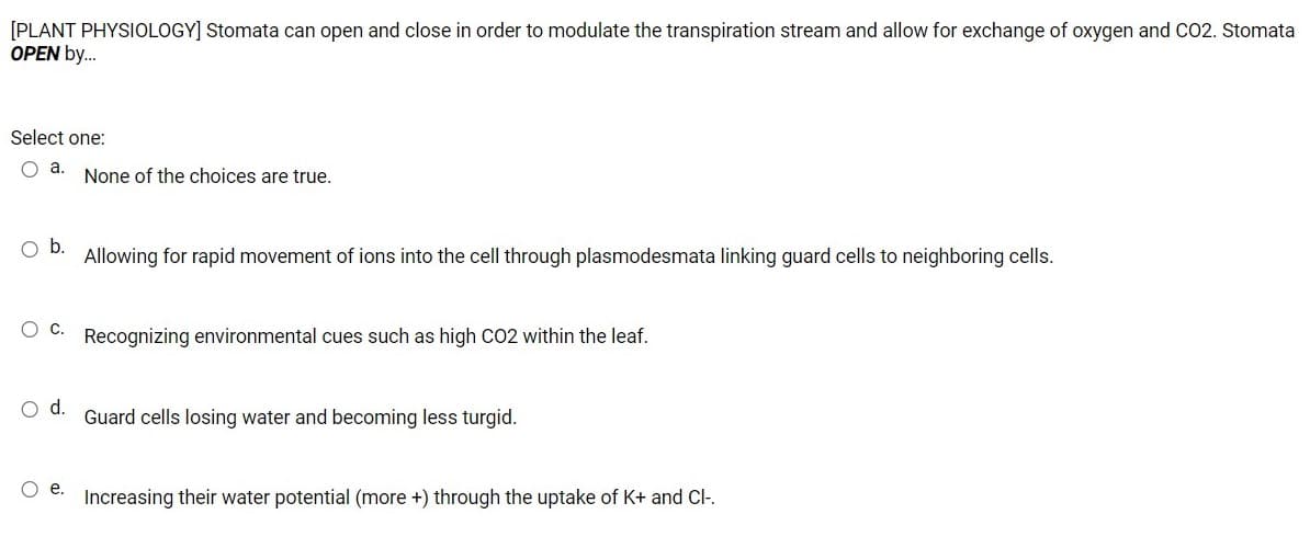 [PLANT PHYSIOLOGY] Stomata can open and close in order to modulate the transpiration stream and allow for exchange of oxygen and CO2. Stomata
OPEN by.
Select one:
O a.
None of the choices are true.
Ob.
Allowing for rapid movement of ions into the cell through plasmodesmata linking guard cells to neighboring cells.
O C. Recognizing environmental cues such as high CO2 within the leaf.
d.
Guard cells losing water and becoming less turgid.
O e.
Increasing their water potential (more +) through the uptake of K+ and Cl-.
