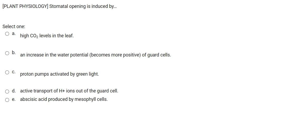 [PLANT PHYSIOLOGY] Stomatal opening is induced by.
Select one:
O a.
high CO2 levels in the leaf.
Ob.
an increase in the water potential (becomes more positive) of guard cells.
proton pumps activated by green light.
O d. active transport of H+ ions out of the guard cell.
O e.
abscisic acid produced by mesophyll cells.
