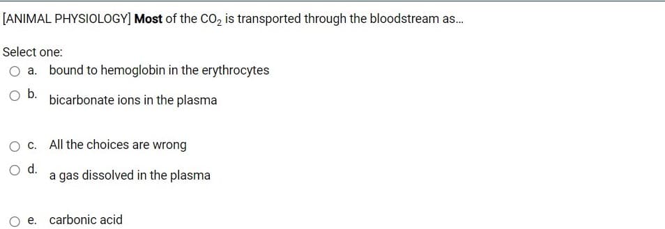 [ANIMAL PHYSIOLOGY] Most of the CO, is transported through the bloodstream as.
Select one:
O a. bound to hemoglobin in the erythrocytes
Ob.
bicarbonate ions in the plasma
O c. All the choices are wrong
O d.
a gas dissolved in the plasma
e. carbonic acid
