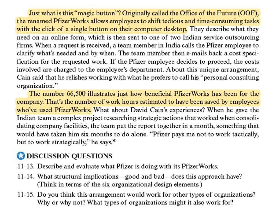 Just what is this "magic button"? Originally called the Office of the Future (OOF),
the renamed Pfizer Works allows employees to shift tedious and time-consuming tasks
with the click of a single button on their computer desktop. They describe what they
need on an online form, which is then sent to one of two Indian service-outsourcing
firms. When a request is received, a team member in India calls the Pfizer employee to
clarify what's needed and by when. The team member then e-mails back a cost speci-
fication for the requested work. If the Pfizer employee decides to proceed, the costs
involved are charged to the employee's department. About this unique arrangement,
Cain said that he relishes working with what he prefers to call his "personal consulting
organization."
The number 66,500 illustrates just how beneficial PfizerWorks has been for the
company. That's the number of work hours estimated to have been saved by employees
who've used PfizerWorks. What about David Cain's experiences? When he gave the
Indian team a complex project researching strategic actions that worked when consoli-
dating company facilities, the team put the report together in a month, something that
would have taken him six months to do alone. "Pfizer pays me not to work tactically,
but to work strategically," he says.
DISCUSSION QUESTIONS
11-13. Describe and evaluate what Pfizer is doing with its Pfizer Works.
11-14. What structural implications-good and bad does this approach have?
(Think in terms of the six organizational design elements.)
11-15. Do you think this arrangement would work for other types of organizations?
Why or why not? What types of organizations might it also work for?