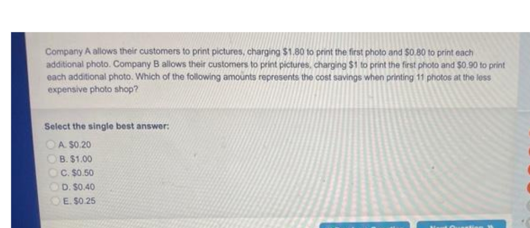 Company A allows their customers to print pictures, charging $1.80 to print the first photo and $0.80 to print each
additional photo. Company B allows their customers to print pictures, charging $1 to print the first photo and $0.90 to print
each additional photo. Which of the following amounts represents the cost savings when printing 11 photos at the less
expensive photo shop?
Select the single best answer:
A. $0.20
B. $1.00
C. $0.50
OD. S0.40
E. $0.25
