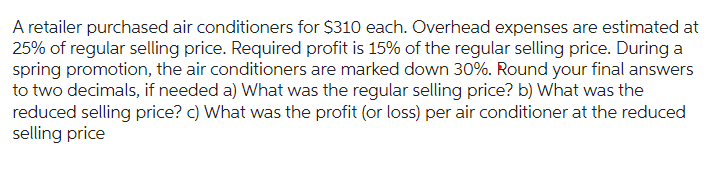 A retailer purchased air conditioners for $310 each. Overhead expenses are estimated at
25% of regular selling price. Required profit is 15% of the regular selling price. During a
spring promotion, the air conditioners are marked down 30%. Round your final answers
to two decimals, if needed a) What was the regular selling price? b) What was the
reduced selling price? c) What was the profit (or loss) per air conditioner at the reduced
selling price