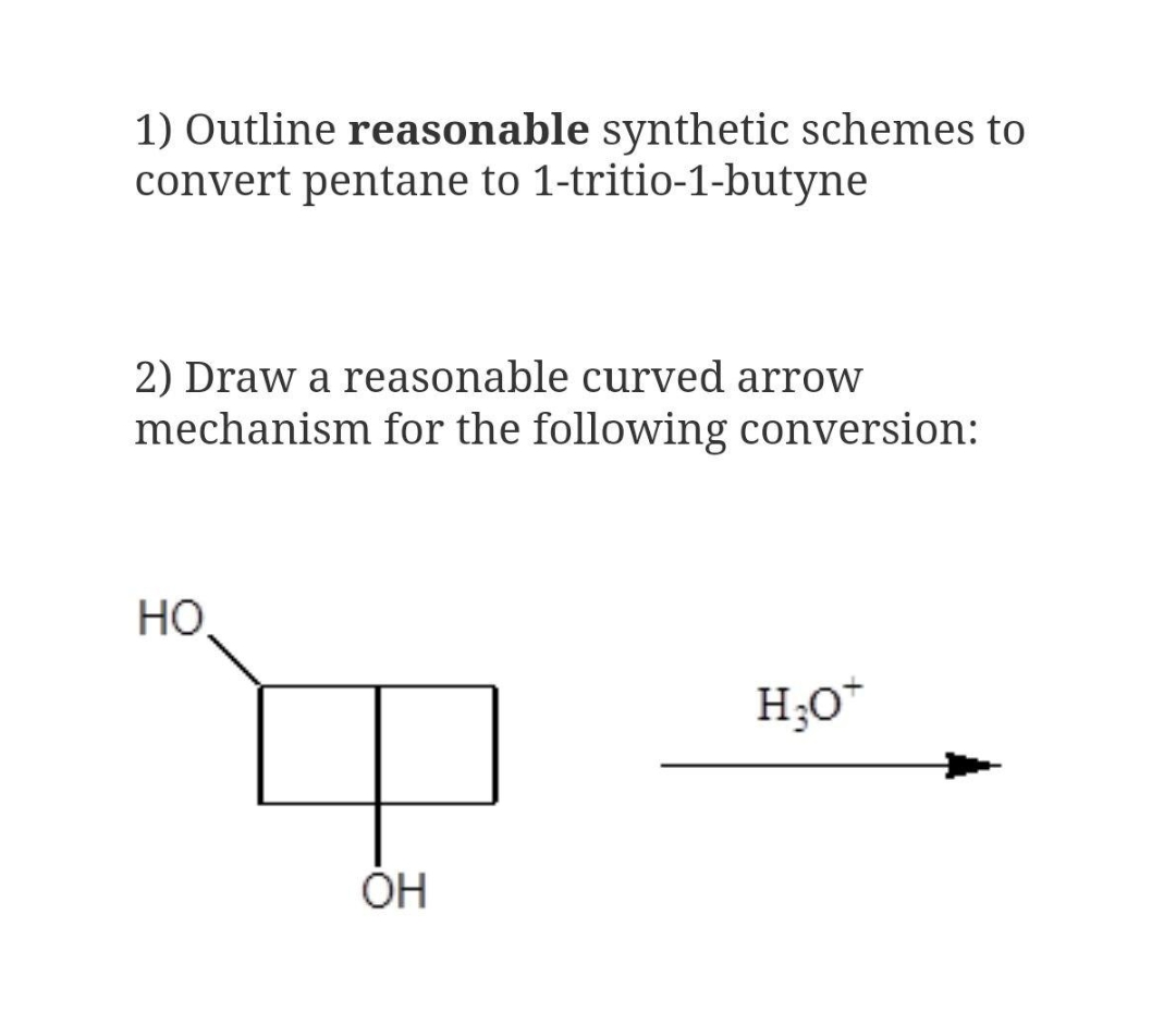 1) Outline reasonable synthetic schemes to
convert pentane to 1-tritio-1-butyne
2) Draw a reasonable curved arrow
mechanism for the following conversion:
Но
H;O*
OH
