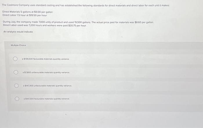 The Costmore Company uses standard costing and has established the following standards for direct materials and direct labor for each unit it makes:
Direct Materials 5 gallons at $9.00 per gallon
Direct Labor 1.5 hour at $19.50 per hour
During July, the company made 7,000 units of product and used 19,500 gallons. The actual price paid for materials was $8.60 per gallon.
Direct Labor used was 7,200 hours and workers were paid $20.75 per hour.
An analysis would indicate
Multiple Choice
$139,500 favourable materials quantity variance
$7,800 unfavourable materials quantity variance
$147,300 unfavourable materials quantity variance
$147.300 favourable materials quantity variance