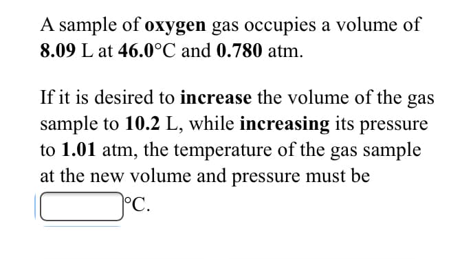 A sample of oxygen gas occupies a volume of
8.09 L at 46.0°C and 0.780 atm.
If it is desired to increase the volume of the
sample to 10.2 L, while increasing its pressure
to 1.01 atm, the temperature of the gas sample
at the new volume and pressure must be
gas
°C.
