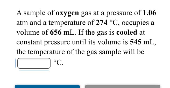 A sample of oxygen gas at a pressure of 1.06
atm and a temperature of 274 °C, occupies a
volume of 656 mL. If the gas is cooled at
constant pressure until its volume is 545 mL,
the temperature of the gas sample will be
| °C.
