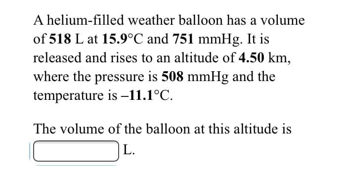 A helium-filled weather balloon has a volume
of 518 L at 15.9°C and 751 mmHg. It is
released and rises to an altitude of 4.50 km,
where the pressure is 508 mmHg and the
temperature is –11.1°C.
The volume of the balloon at this altitude is
L.
