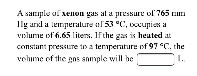 A sample of xenon gas at a pressure of 765 mm
Hg and a temperature of 53 °C, occupies a
volume of 6.65 liters. If the gas is heated at
constant pressure to a temperature of 97 °C, the
volume of the gas sample will be
L.
