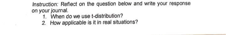 Instruction: Reflect on the question below and write your response
on your journal.
1. When do we use t-distribution?
2. How applicable is it in real situations?
